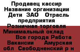 Продавец-кассир › Название организации ­ Дети, ЗАО › Отрасль предприятия ­ Розничная торговля › Минимальный оклад ­ 27 000 - Все города Работа » Вакансии   . Амурская обл.,Свободненский р-н